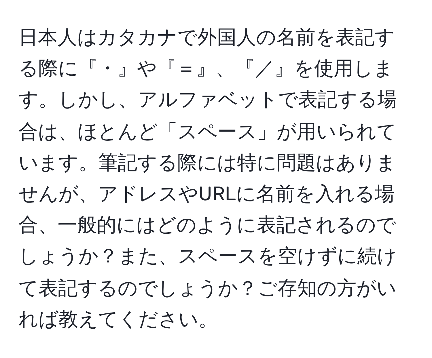 日本人はカタカナで外国人の名前を表記する際に『・』や『＝』、『／』を使用します。しかし、アルファベットで表記する場合は、ほとんど「スペース」が用いられています。筆記する際には特に問題はありませんが、アドレスやURLに名前を入れる場合、一般的にはどのように表記されるのでしょうか？また、スペースを空けずに続けて表記するのでしょうか？ご存知の方がいれば教えてください。