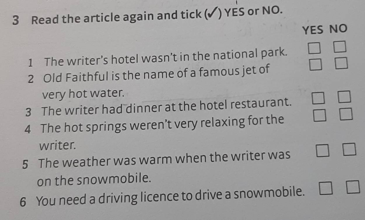 Read the article again and tick (✓) YES or NO.
YES NO
1 The writer’s hotel wasn’t in the national park. □ □
2 Old Faithful is the name of a famous jet of
□ □
very hot water.
3 The writer had dinner at the hotel restaurant. □ □
4 The hot springs weren’t very relaxing for the □ □
writer.
5 The weather was warm when the writer was □ □
on the snowmobile.
6 You need a driving licence to drive a snowmobile. □ □