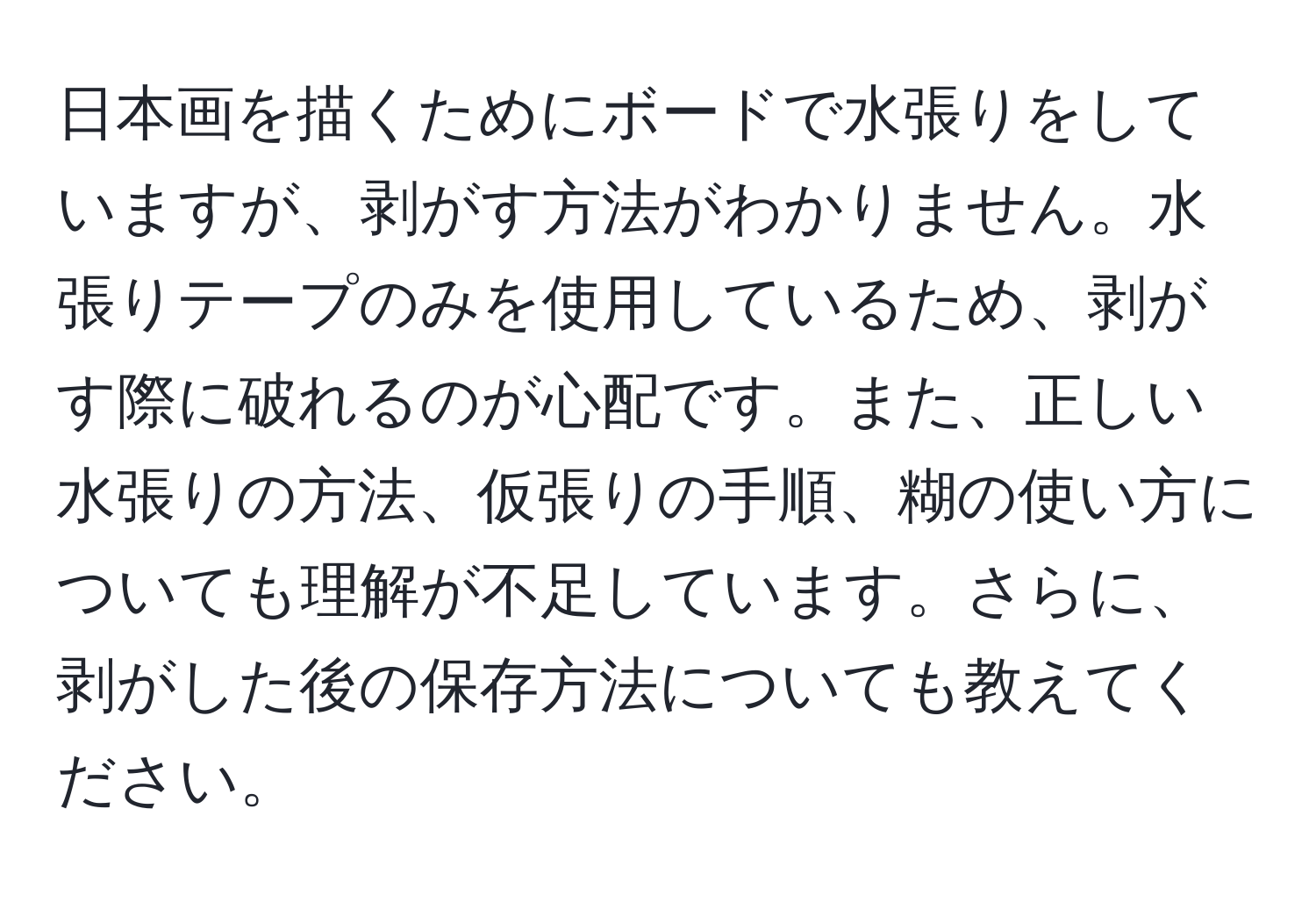 日本画を描くためにボードで水張りをしていますが、剥がす方法がわかりません。水張りテープのみを使用しているため、剥がす際に破れるのが心配です。また、正しい水張りの方法、仮張りの手順、糊の使い方についても理解が不足しています。さらに、剥がした後の保存方法についても教えてください。