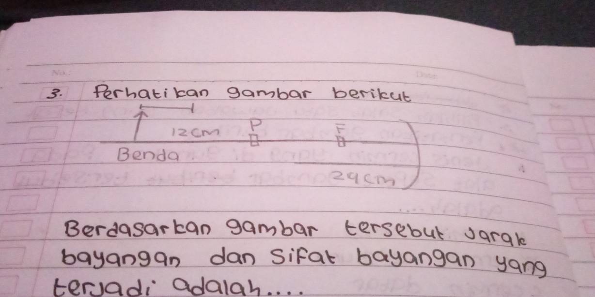 Perhatikan gambar berikut
12Cm P 
F 
Benda
29cm
Berdasarkan gambar tersebut Jarale 
bayangan dan sifal bayangan yang 
tervadi adalah. . . .