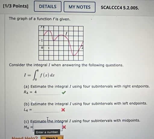 DETAILS MY NOTES SCALCCC4 5.2.005. 
The graph of a function f is given. 
Consider the integral I when answering the following questions.
I=∈t _0^(8f(x)dx
(a) Estimate the integral I using four subintervals with right endpoints. 
_
R_4)=4
(b) Estimate the integral / using four subintervals with left endpoints.
L_4= _× 
(c) Estimate the integral / using four subintervals with midpoints.
M_4=_ 
Enter a number. 
Nead Heln2 Wtch lt