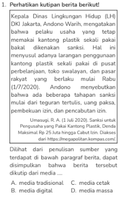 Perhatikan kutipan berita berikut!
Kepala Dinas Lingkungan Hidup (LH)
DKI Jakarta, Andono Warih, mengatakan
bahwa pelaku usaha yang tetap
memakai kantong plastik sekali pakai
bakal dikenakan sanksi. Hal ini
menyusul adanya larangan penggunaan
kantong plastik sekali pakai di pusat
perbelanjaan, toko swalayan, dan pasar
rakyat yang berlaku mulai Rabu
(1/7/2020). Andono menyebutkan
bahwa ada beberapa tahapan sanksi
mulai dari teguran tertulis, uang paksa,
pembekuan izin, dan pencabutan izin.
Umasugi. R. A. (1 Juli 2020). Sanksi untuk
Pengusaha yang Pakai Kantong Plastik, Denda
Maksimal Rp 25 Juta hingga Cabut Izin. Diakses
dari https://megapolitan.kompas.com/.
Dilihat dari penulisan sumber yang
terdapat di bawah paragraf berita, dapat
disimpulkan bahwa berita tersebut
dikutip dari media ....
A. media tradisional C. media cetak
B. media digital D. media massa