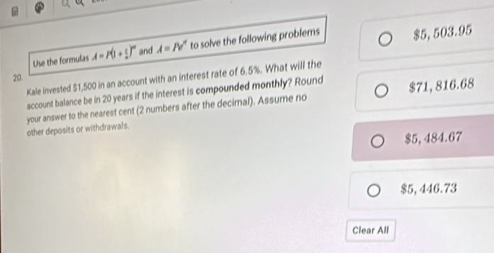 Use the formulas A=P(1+ t/n )^m and A=Pe^n to solve the following problems
$5,503.95
20.
Kale invested $1,500 in an account with an interest rate of 6.5%. What will the
account balance be in 20 years if the interest is compounded monthly? Round
your answer to the nearest cent (2 numbers after the decimal). Assume no $71, 816.68
other deposits or withdrawals.
$5, 484.67
$5, 446.73
Clear All