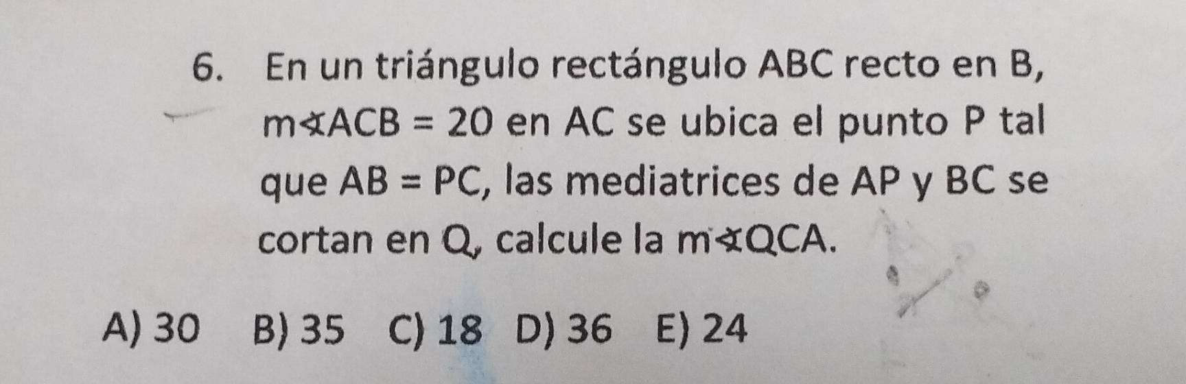 En un triángulo rectángulo ABC recto en B,
m∠ ACB=20 en AC se ubica el punto P tal
que AB=PC , las mediatrices de AP y BC se
cortan en Q, calcule la m∠ QCA
A) 30 B) 35 C) 18 D) 36 E) 24