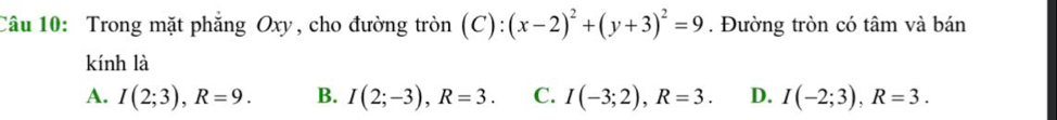 Trong mặt phẳng Oxy, cho đường tròn (C):(x-2)^2+(y+3)^2=9. Đường tròn có tâm và bán
kính là
A. I(2;3), R=9. B. I(2;-3), R=3. C. I(-3;2), R=3. D. I(-2;3), R=3.