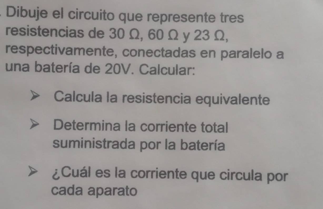 Dibuje el circuito que represente tres 
resistencias de 30 Ω, 60 Ω y 23 Ω, 
respectivamente, conectadas en paralelo a 
una batería de 20V. Calcular: 
Calcula la resistencia equivalente 
Determina la corriente total 
suministrada por la batería 
¿Cuál es la corriente que circula por 
cada aparato