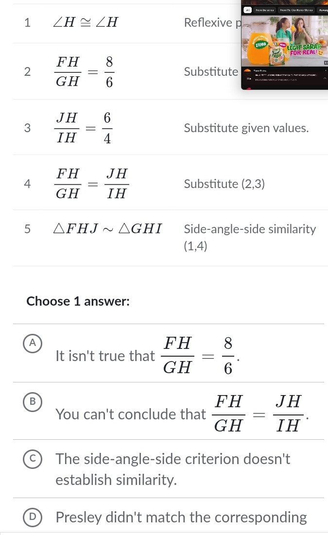 Lst do e tssl ãa Shu Mats Masea 
1 ∠ H≌ ∠ H Reflexive p
Legit Sara
FOR REAL 
2  FH/GH = 8/6  Substitute
3  JH/IH = 6/4  Substitute given values.
4  FH/GH = JH/IH  Substitute (2,3)
5 △ FHJsim △ GHI Side-angle-side similarity
(1,4)
Choose 1 answer:
A
It isn't true that  FH/GH = 8/6 .
B
You can't conclude that  FH/GH = JH/IH .
The side-angle-side criterion doesn't
establish similarity.
Presley didn't match the corresponding