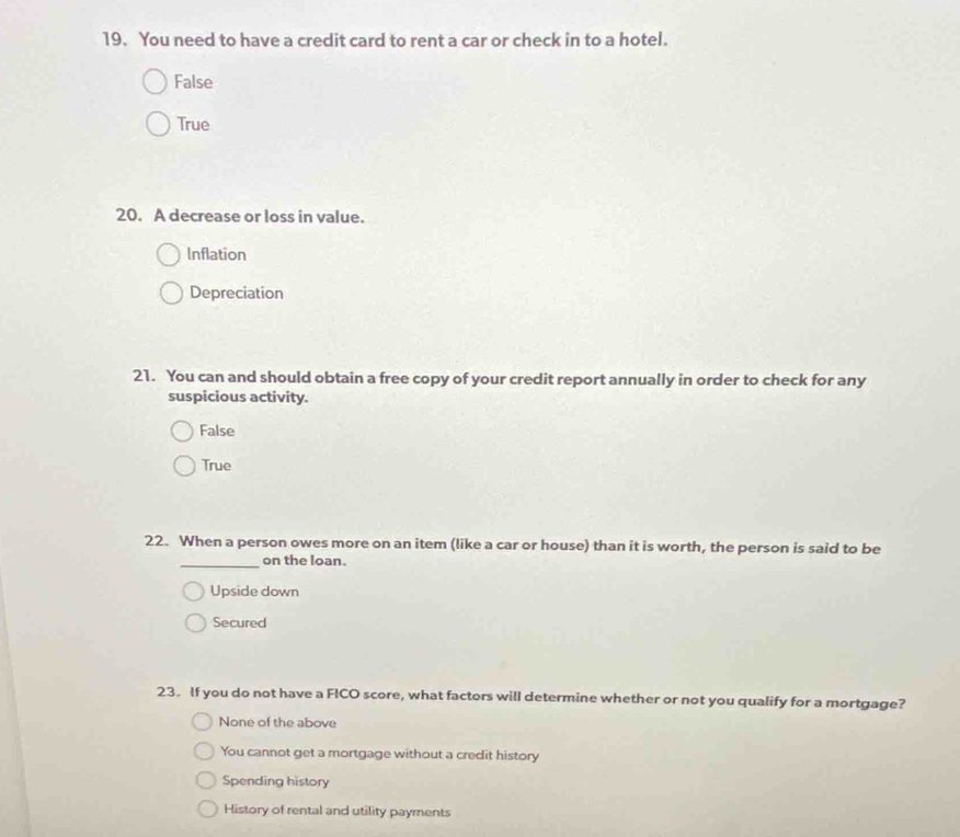 You need to have a credit card to rent a car or check in to a hotel.
False
True
20. A decrease or loss in value.
Inflation
Depreciation
21. You can and should obtain a free copy of your credit report annually in order to check for any
suspicious activity.
False
True
22. When a person owes more on an item (like a car or house) than it is worth, the person is said to be
_on the loan.
Upside down
Secured
23. If you do not have a FICO score, what factors will determine whether or not you qualify for a mortgage?
None of the above
You cannot get a mortgage without a credit history
Spending history
History of rental and utility payments