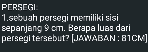 PERSEGI: 
1.sebuah persegi memiliki sisi 
sepanjang 9 cm. Berapa luas dari 
persegi tersebut? [JAWABAN : 81CM ]