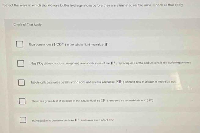 Select the ways in which the kidneys buffer hydrogen ions before they are eliminated via the urine. Check all that apply
Check All That Apply
Bicarbonate ions (HCO^3 ) in the tubular fluid neutrafize H^+
Na_2 PO_4 (dibasic sodium phosphate) reacts with some of the II^+ , replacing one of the sodium ions in the buffering process
Tubule cells catabolize certain amino acids and release ammonia ( NH₃ ) where it acts as a base to neutralize acid.
There is a great deal of chloride in the tubular fluld, so H' is excreted as hydrochloric acid (HCI)
Hemoglabin in the urine binds to H^+ and takes it out of solution.