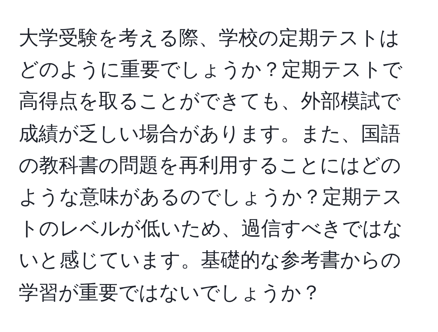 大学受験を考える際、学校の定期テストはどのように重要でしょうか？定期テストで高得点を取ることができても、外部模試で成績が乏しい場合があります。また、国語の教科書の問題を再利用することにはどのような意味があるのでしょうか？定期テストのレベルが低いため、過信すべきではないと感じています。基礎的な参考書からの学習が重要ではないでしょうか？