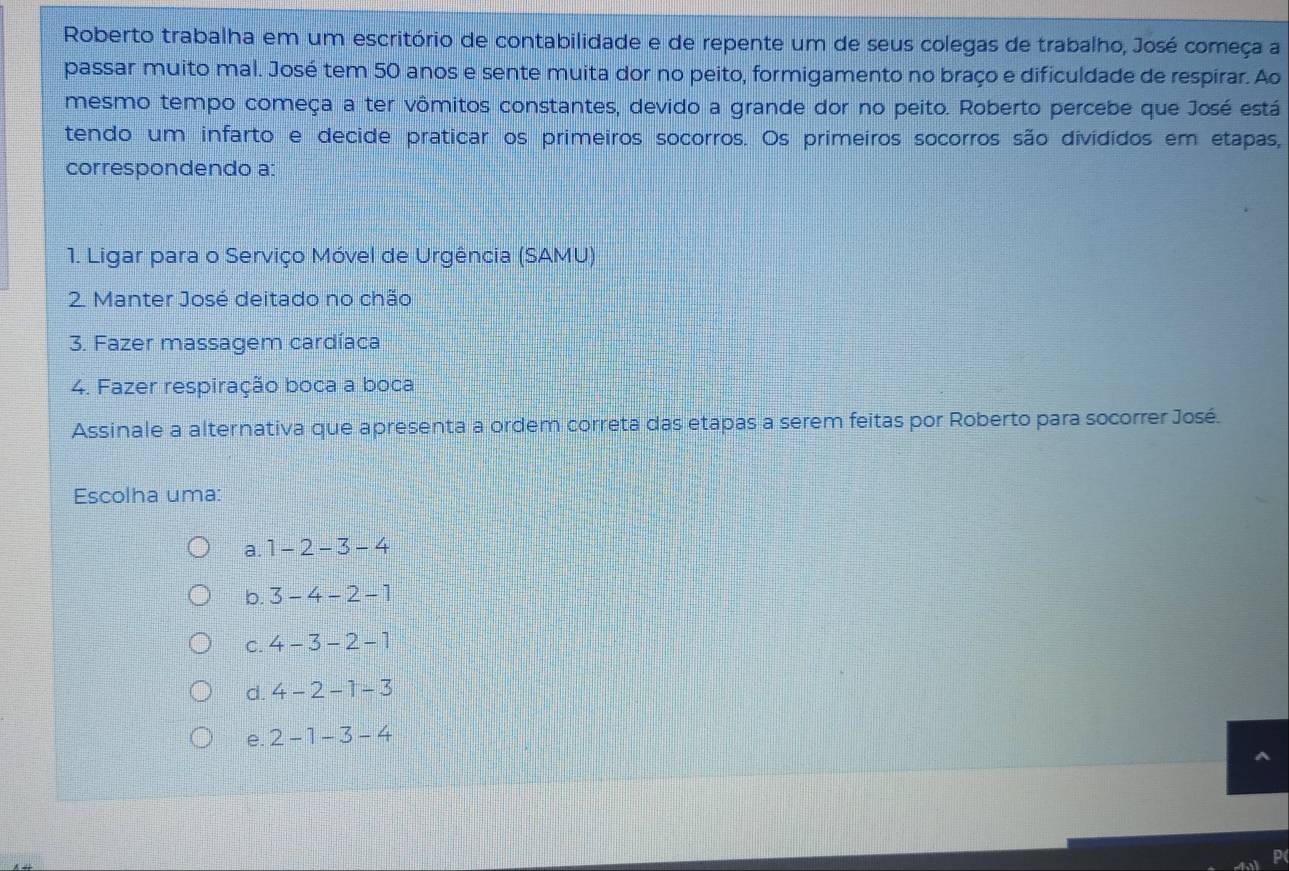 Roberto trabalha em um escritório de contabilidade e de repente um de seus colegas de trabalho, José começa a
passar muito mal. José tem 50 anos e sente muita dor no peito, formigamento no braço e dificuldade de respirar. Ao
mesmo tempo começa a ter vômitos constantes, devido a grande dor no peito. Roberto percebe que José está
tendo um infarto e decide praticar os primeiros socorros. Os primeiros socorros são divididos em etapas,
correspondendo a:
1. Ligar para o Serviço Móvel de Urgência (SAMU)
2. Manter José deitado no chão
3. Fazer massagem cardíaca
4. Fazer respiração boca a boca
Assinale a alternativa que apresenta a ordem correta das etapas a serem feitas por Roberto para socorrer José.
Escolha uma:
a. 1-2-3-4
b. 3-4-2-1
C. 4-3-2-1
d. 4-2-1-3
e. 2-1-3-4