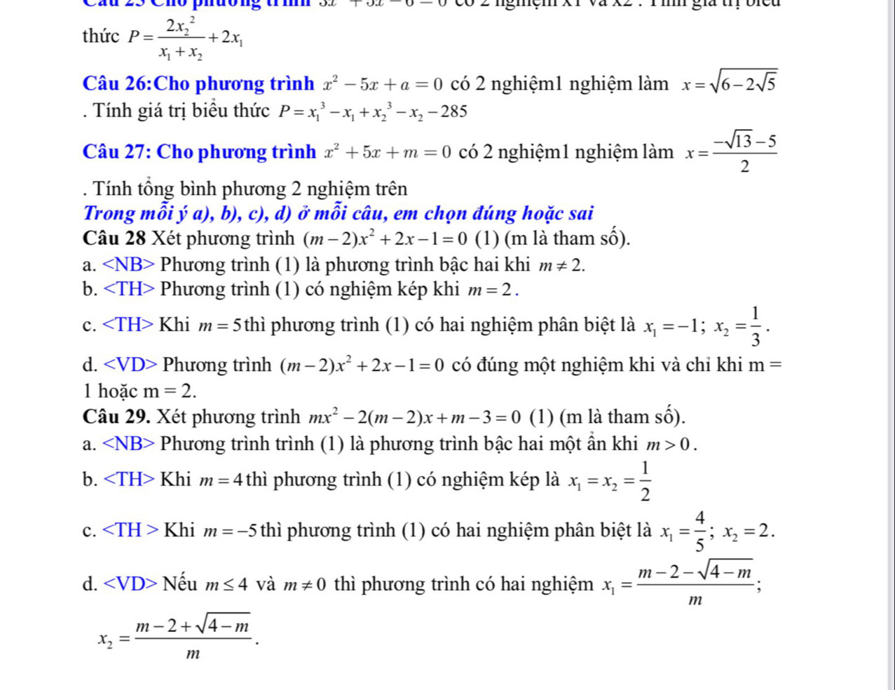 Cầu 23 Cho phường trí ux+ux 2  ngmem : 1 : Tì giả trị bied
thức P=frac (2x_2)^2x_1+x_2+2x_1
Câu 26:Cho phương trình x^2-5x+a=0 có 2 nghiệm1 nghiệm lamx=sqrt(6-2sqrt 5). Tính giá trị biểu thức P=x_1^(3-x_1)+x_2^(3-x_2)-285
Câu 27: Cho phương trình x^2+5x+m=0 có 2 nghiệm1 nghiệm làm x= (-sqrt(13)-5)/2 
Tính tổng bình phương 2 nghiệm trên
Trong mỗi ý a), b), c), d) ở mỗi câu, em chọn đúng hoặc sai
Câu 28 Xét phương trình (m-2)x^2+2x-1=0 (1) (m là tham số).
a. ∠ NB> Phương trình (1) là phương trình bậc hai khi m!= 2.
b. Phương trình (1) có nghiệm kép khi m=2.
c. Khi m=5 thì phương trình (1) có hai nghiệm phân biệt là x_1=-1;x_2= 1/3 .
d. Phương trình (m-2)x^2+2x-1=0 có đúng một nghiệm khi và chỉ khi m=
l hoặc m=2.
Câu 29. Xét phương trình mx^2-2(m-2)x+m-3=0 (1) (m là tham shat o).
a. ∠ NB> Phương trình trình (1) là phương trình bậc hai một ẩn khi m>0.
b. Khi m=4t thì phương trình (1) có nghiệm kép là x_1=x_2= 1/2 
c. Khi m=-5 thì phương trình (1) có hai nghiệm phân biệt là x_1= 4/5 ;x_2=2.
d. ∠ VD> Nếu m≤ 4 và m!= 0 thì phương trình có hai nghiệm x_1= (m-2-sqrt(4-m))/m ;
x_2= (m-2+sqrt(4-m))/m .