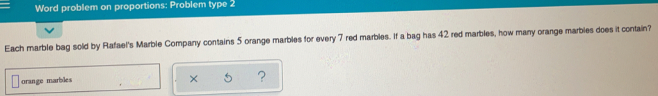 Word problem on proportions: Problem type 2
Each marble bag sold by Rafael's Marble Company contains 5 orange marbles for every 7 red marbles. If a bag has 42 red marbles, how many orange marbles does it contain?
orange marbles
x 5 ?