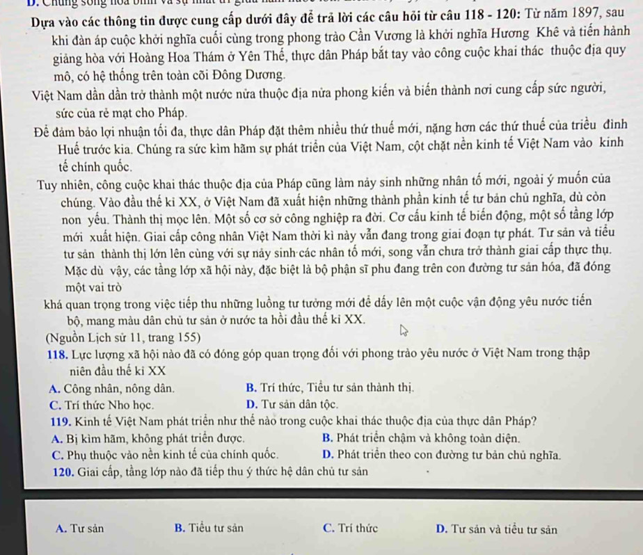 Chúng sống noa bì
Dựa vào các thông tin được cung cấp dưới đây để trả lời các câu hỏi từ câu 118 - 120: Từ năm 1897, sau
khi đàn áp cuộc khởi nghĩa cuối cùng trong phong trào Cần Vương là khởi nghĩa Hương Khê và tiến hành
giảng hòa với Hoàng Hoa Thám ở Yên Thế, thực dân Pháp bắt tay vào công cuộc khai thác thuộc địa quy
mô, có hệ thống trên toàn cõi Đông Dương.
Việt Nam dần dần trở thành một nước nửa thuộc địa nửa phong kiến và biến thành nơi cung cấp sức người,
sức của rẻ mạt cho Pháp.
Để đảm bảo lợi nhuận tối đa, thực dân Pháp đặt thêm nhiều thứ thuế mới, nặng hơn các thứ thuế của triều đình
Huế trước kia. Chúng ra sức kìm hãm sự phát triển của Việt Nam, cột chặt nền kinh tế Việt Nam vào kinh
tế chính quốc.
Tuy nhiên, công cuộc khai thác thuộc địa của Pháp cũng làm nảy sinh những nhân tố mới, ngoài ý muốn của
chúng. Vào đầu thế kỉ XX, ở Việt Nam đã xuất hiện những thành phần kinh tế tư bản chủ nghĩa, dù còn
non yếu. Thành thị mọc lên. Một số cơ sở công nghiệp ra đời. Cơ cấu kinh tế biến động, một số tằng lớp
mới xuất hiện. Giai cấp công nhân Việt Nam thời kì này vẫn đang trong giai đoạn tự phát. Tư sản và tiểu
tư sản thành thị lớn lên cùng với sự này sinh các nhân tố mới, song vẫn chưa trở thành giai cấp thực thụ.
Mặc dù vậy, các tầng lớp xã hội này, đặc biệt là bộ phận sĩ phu đang trên con đường tư sản hóa, đã đóng
một vai trò
khá quan trọng trong việc tiếp thu những luồng tư tưởng mới để dấy lên một cuộc vận động yêu nước tiến
bộ, mang màu dân chủ tư sản ở nước ta hồi đầu thế kỉ XX.
(Nguồn Lịch sử 11, trang 155)
118. Lực lượng xã hội nào đã có đóng góp quan trọng đối với phong trào yêu nước ở Việt Nam trong thập
niên đầu thế ki XX
A. Công nhân, nông dân. B. Trí thức, Tiểu tư sản thành thị.
C. Trí thức Nho học. D. Tư sản dân tộc.
119. Kinh tế Việt Nam phát triển như thế nào trong cuộc khai thác thuộc địa của thực dân Pháp?
A. Bị kìm hãm, không phát triển được. B. Phát triển chậm và không toàn diện.
C. Phụ thuộc vào nền kinh tế của chính quốc. D. Phát triển theo con đường tư bản chủ nghĩa.
120. Giai cấp, tầng lớp nào đã tiếp thu ý thức hệ dân chủ tư sản
A. Tư sản B. Tiểu tư sản C. Trí thức D. Tư sản và tiểu tư sản