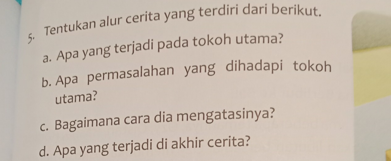 Tentukan alur cerita yang terdiri dari berikut. 
a. Apa yang terjadi pada tokoh utama? 
b. Apa permasalahan yang dihadapi tokoh 
utama? 
c. Bagaimana cara dia mengatasinya? 
d. Apa yang terjadi di akhir cerita?