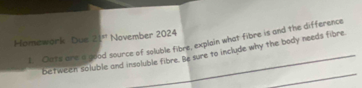 Homework Due 21^(st) November 2024 
I. Oats are a good source of soluble fibre, explain what fibre is and the difference 
_ 
between soluble and insoluble fibre. Be sure to include why the body needs fibre