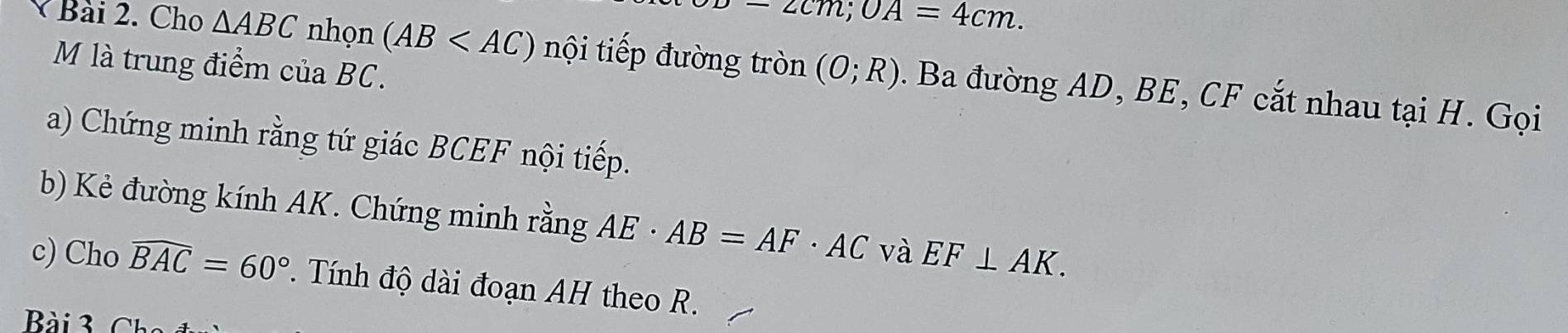 -2cm; OA=4cm. 
M là trung điểm của BC. 
Bài 2. Cho △ ABC nhọn (AB nội tiếp đường tròn (0;R). Ba đường AD, BE, CF cắt nhau tại H. Gọi 
a) Chứng minh rằng tứ giác BCEF nội tiếp. 
b) Kẻ đường kính AK. Chứng minh rằng AE· AB=AF· AC và EF⊥ AK. 
c) Cho widehat BAC=60°. Tính độ dài đoạn AH theo R. 
Bài 3 c