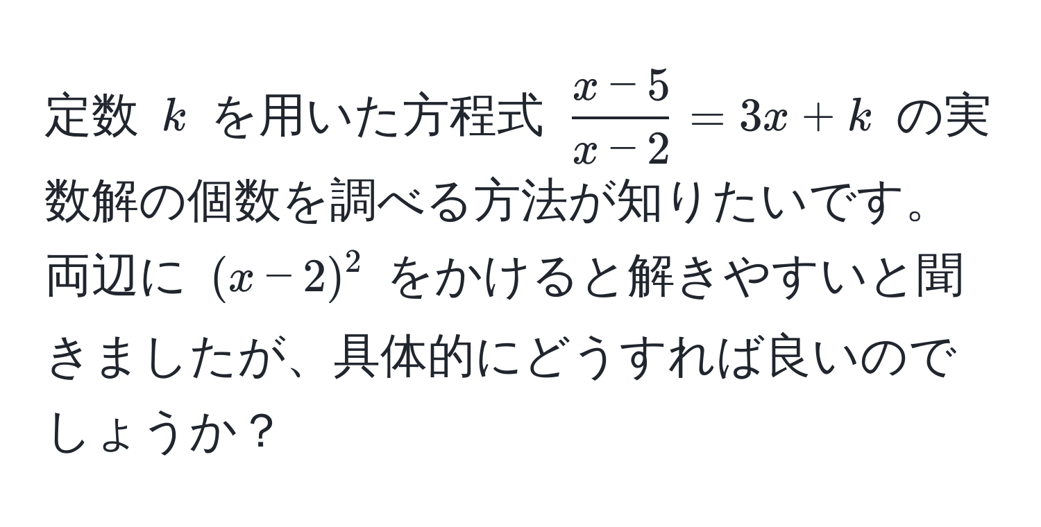 定数 $k$ を用いた方程式 $ (x-5)/x-2 =3x+k$ の実数解の個数を調べる方法が知りたいです。両辺に $(x-2)^2$ をかけると解きやすいと聞きましたが、具体的にどうすれば良いのでしょうか？