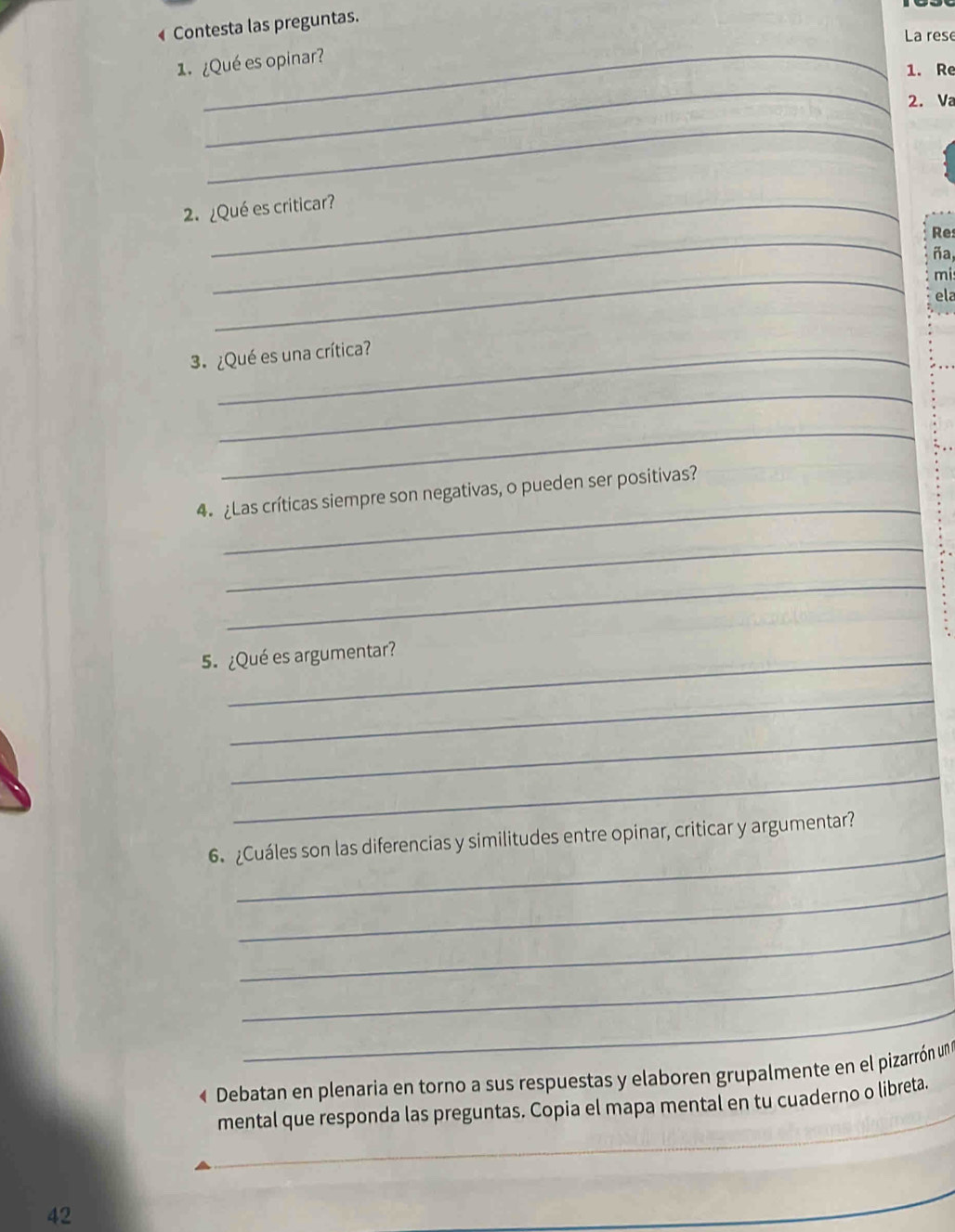 Contesta las preguntas. 
La rese 
1. ¿Qué es opinar? 
1. Re 
_ 
2. Va 
_ 
2.¿Qué es criticar? 
_ 
Re 
ña 
_ 
mi 
ela 
3. ¿Qué es una crítica? 
_ 
_ 
_ 
4 ¿Las críticas siempre son negativas, o pueden ser positivas? 
_ 
_ 
5. ¿Qué es argumentar? 
_ 
_ 
_ 
_ 
6. ¿Cuáles son las diferencias y similitudes entre opinar, criticar y argumentar? 
_ 
_ 
_ 
_ 
« Debatan en plenaria en torno a sus respuestas y elaboren grupalmente en el pizarrón un 
_ 
mental que responda las preguntas. Copia el mapa mental en tu cuaderno o libreta. 
42 
_