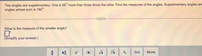 Two angles are supplementary. One is 56° more than three times the other. Find the measures of the angles. Supplementary angles are
angles whose sum is 180°. 
What is the measure of the smaller angle?
(Simplify your answer.)
 2/n  8 2/8  □°. sqrt(1) sqrt[4](1) B_. (u) More