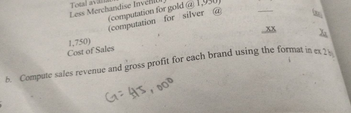 Total avanal 
_ 
Less Merchandise Inventl 
(computation for gold @ 1,950) 
(computation for silver @ 
. xx
1,750) 
Cost of Sales 
b. Compute sales revenue and gross profit for each brand using the format in ex 2 b