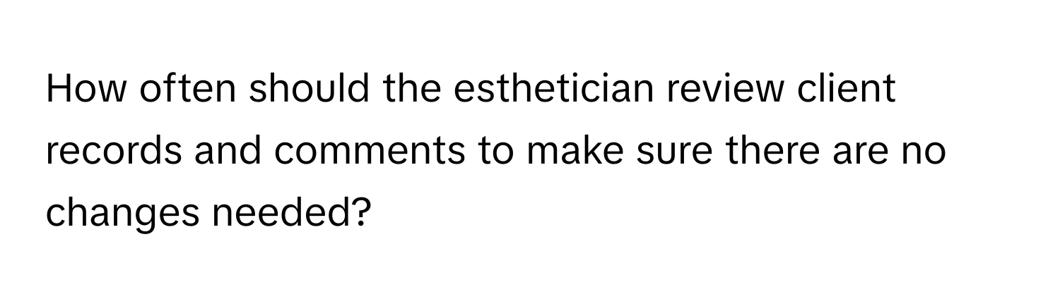 How often should the esthetician review client records and comments to make sure there are no changes needed?