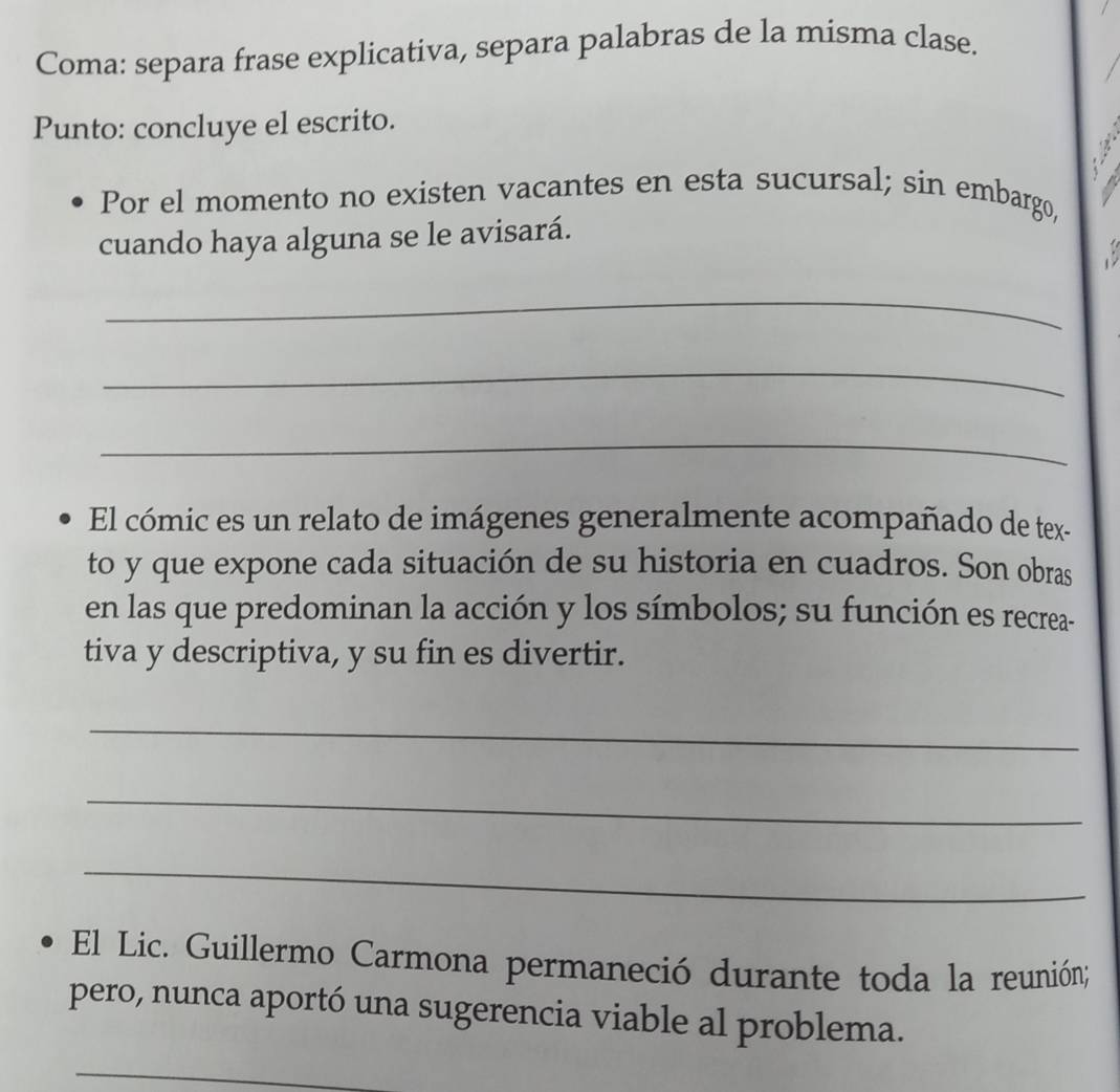 Coma: separa frase explicativa, separa palabras de la misma clase. 
Punto: concluye el escrito. 
Por el momento no existen vacantes en esta sucursal; sin embargo, 
cuando haya alguna se le avisará. 
_ 
_ 
_ 
El cómic es un relato de imágenes generalmente acompañado de tex- 
to y que expone cada situación de su historia en cuadros. Son obras 
en las que predominan la acción y los símbolos; su función es recrea- 
tiva y descriptiva, y su fin es divertir. 
_ 
_ 
_ 
El Lic. Guillermo Carmona permaneció durante toda la reunión; 
pero, nunca aportó una sugerencia viable al problema. 
_