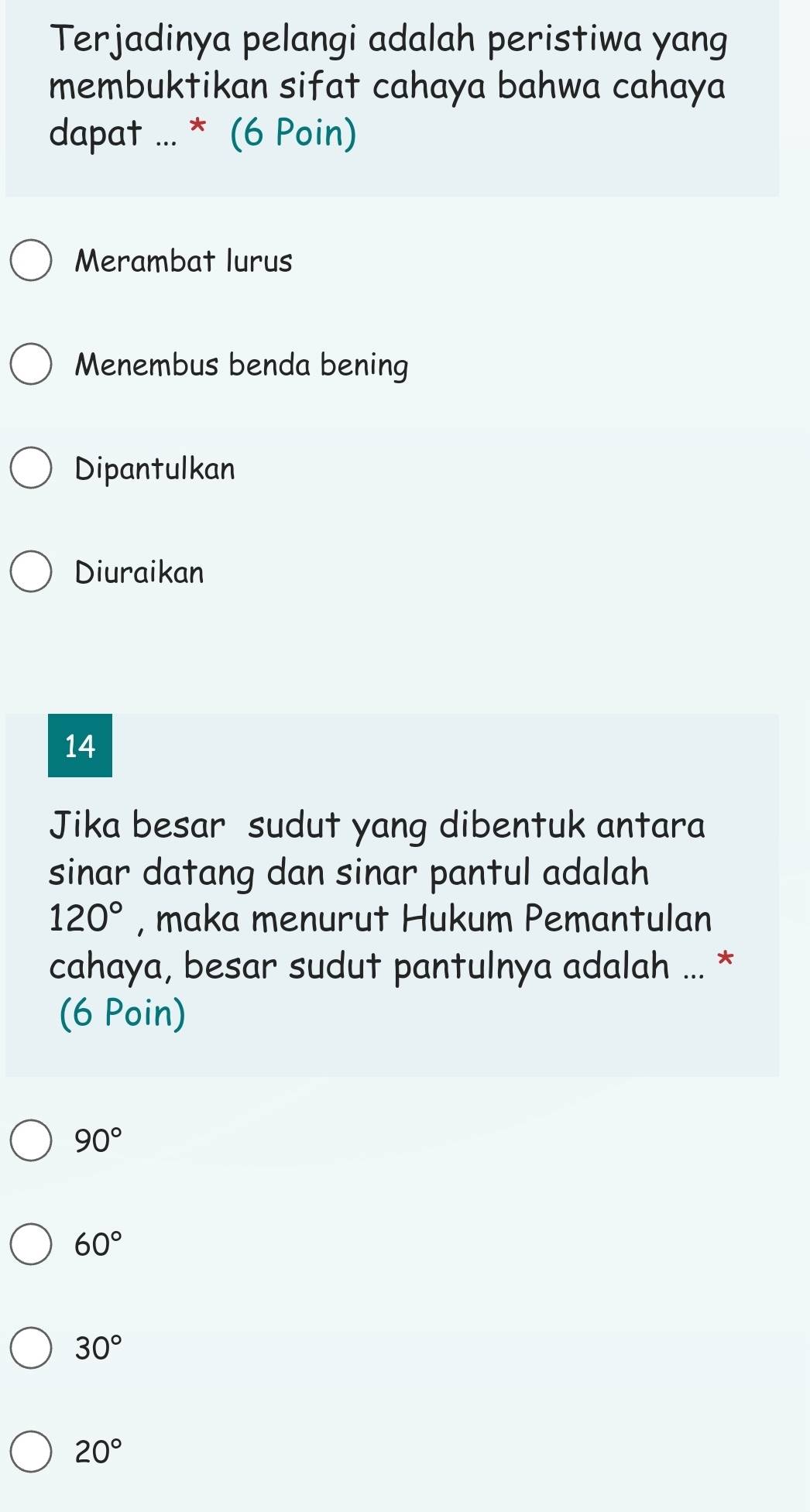 Terjadinya pelangi adalah peristiwa yang
membuktikan sifat cahaya bahwa cahaya
dapat ... * (6 Poin)
Merambat lurus
Menembus benda bening
Dipantulkan
Diuraikan
14
Jika besar sudut yang dibentuk antara
sinar datang dan sinar pantul adalah
120° , maka menurut Hukum Pemantulan
cahaya, besar sudut pantulnya adalah ... *
(6 Poin)
90°
60°
30°
20°