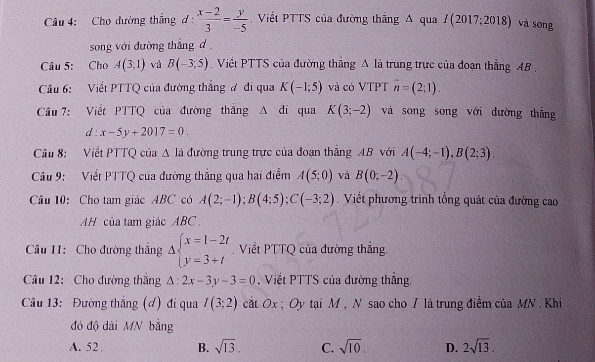 Cho đường thắng đ :  (x-2)/3 = y/-5 . Viết PTTS của đường thắng Δ qua I(2017;2018) và song
song với đường thắng d .
Câu 5: Cho A(3;1) và B(-3;5).  Viết PTTS của đường thắng △ la trung trực của đoạn thắng AB .
Câu 6: Viết PTTQ của đường thắng đ đi qua K(-1;5) và có VTPT vector n=(2;1).
Câu 7: Viết PTTQ của đường thẳng Δ đi qua K(3;-2) và song song với đường thắng
d:x-5y+2017=0.
Câu 8: Viết PTTQ của △ la đường trung trực của đoạn thăng AB với A(-4;-1),B(2;3).
Câu 9: Viết PTTQ của đường thắng qua hai điểm A(5;0) và B(0;-2).
Câu 10: Cho tam giác ABC có A(2;-1);B(4;5);C(-3;2). Viết phương trình tổng quát của đường cao
AH của tam giác ABC  .
Câu 11: Cho đường thắng Delta beginarrayl x=1-2t y=3+tendarray.. Viết PTTQ của đường thẳng.
Câầu 12: Cho đường thăng △ :2x-3y-3=0. Viết PTTS của đường thăng.
Câu 13: Đường thắng (d) đi qua I(3;2) cắt Ox ; Oy tại M , N sao cho I là trung điểm của MN . Khi
đó độ dài MN bằng
A. 52 . B. sqrt(13). C. sqrt(10). D. 2sqrt(13).