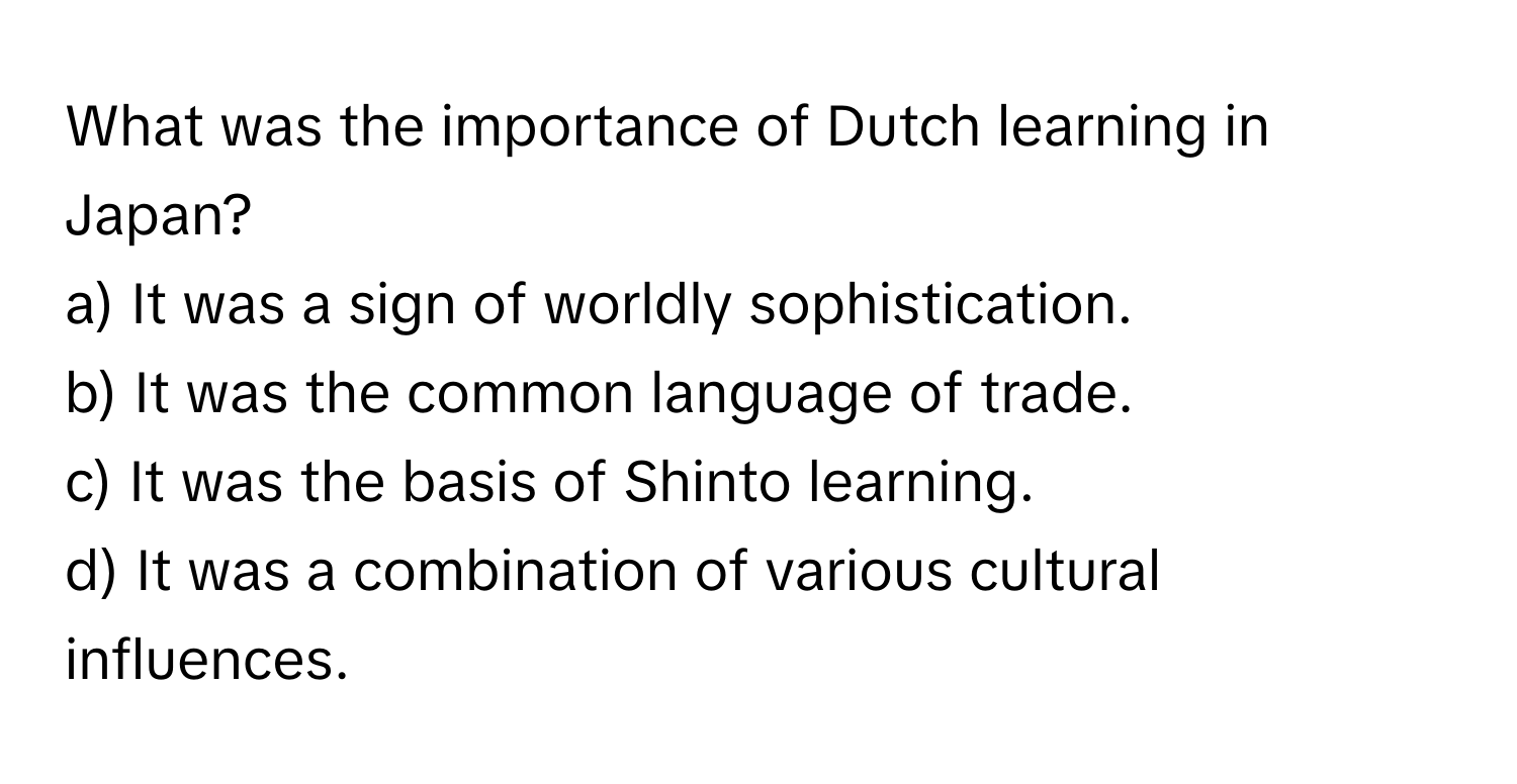 What was the importance of Dutch learning in Japan?

a) It was a sign of worldly sophistication. 
b) It was the common language of trade. 
c) It was the basis of Shinto learning. 
d) It was a combination of various cultural influences.