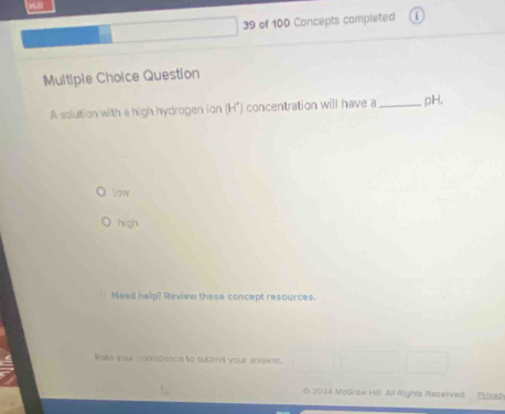 of 100 Concepts completed
Multiple Choice Question
A solution with a high hydrogen ion (H*) concentration will have a_ pH,
law
hi gh
Need help? Review these concept resources.
lsts your contidence to submill your answer.
O 2034 McGraw Hill All Rights Reserved Puyac