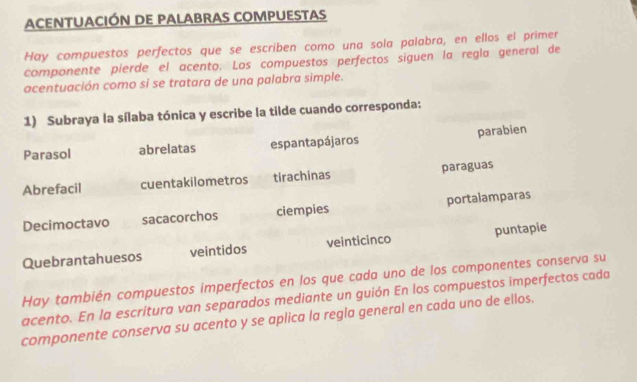 Acentuación de palabras compuestas 
Hay compuestos perfectos que se escriben como una sola palabra, en ellos el primer 
componente pierde el acento. Los compuestos perfectos siguen la regla general de 
acentuación como si se tratara de una palabra simple. 
1) Subraya la sílaba tónica y escribe la tilde cuando corresponda: 
Parasol abrelatas espantapájaros parabien 
paraguas 
Abrefacil cuentakilometros tirachinas 
Decimoctavo sacacorchos ciempies portalamparas 
Quebrantahuesos veintidos veinticinco puntapie 
Hay también compuestos imperfectos en los que cada uno de los componentes conserva su 
acento. En la escritura van separados mediante un guión En los compuestos imperfectos cada 
componente conserva su acento y se aplica la regla general en cada uno de ellos.