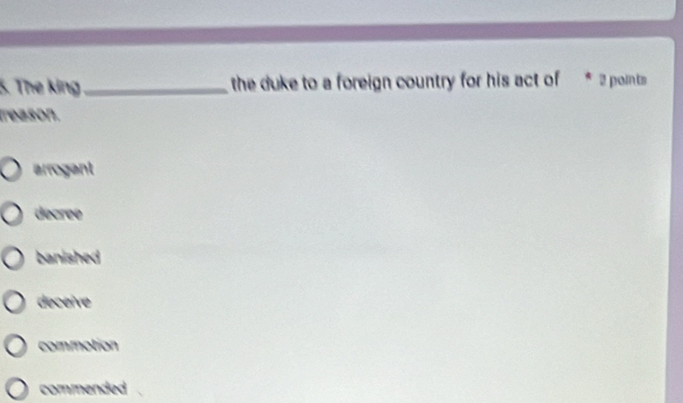 The king_ the duke to a foreign country for his act of 2 points
treason.
arrogant
decree
banished
deceive
commotion
commended