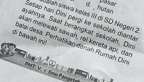 pasar
d. hutan
alah siswa kelas III di SD Negeri 2
Setiap hari Dini pergi ke sekolah dianta
ayahnya. Saat berangkat sekolah, Din
akan melewati sawah, rel kereta api, dar
di bawah ini!
palai desa. Perhatikan denah Rumah Din
P
PMT. V. Ilmu Pengetal