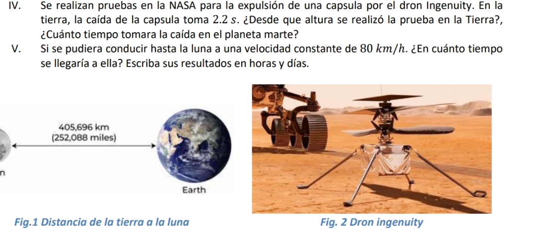 Se realizan pruebas en la NASA para la expulsión de una capsula por el dron Ingenuity. En la 
tierra, la caída de la capsula toma 2.2 s. ¿Desde que altura se realizó la prueba en la Tierra?, 
¿Cuánto tiempo tomara la caída en el planeta marte? 
V. Si se pudiera conducir hasta la luna a una velocidad constante de 80 km/h. ¿En cuánto tiempo 
se llegaría a ella? Escriba sus resultados en horas y días. 
n 
Fig.1 Distancia de la tierra a la luna Fig. 2 Dron ingenuity