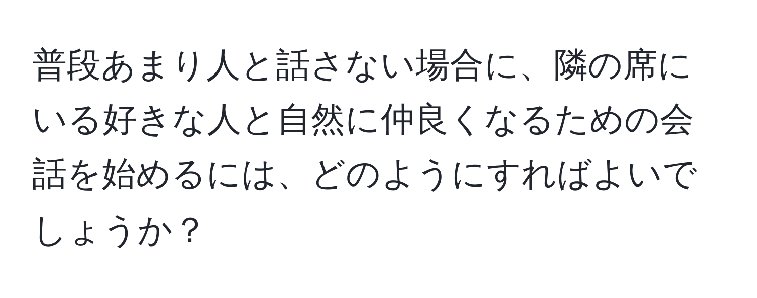 普段あまり人と話さない場合に、隣の席にいる好きな人と自然に仲良くなるための会話を始めるには、どのようにすればよいでしょうか？