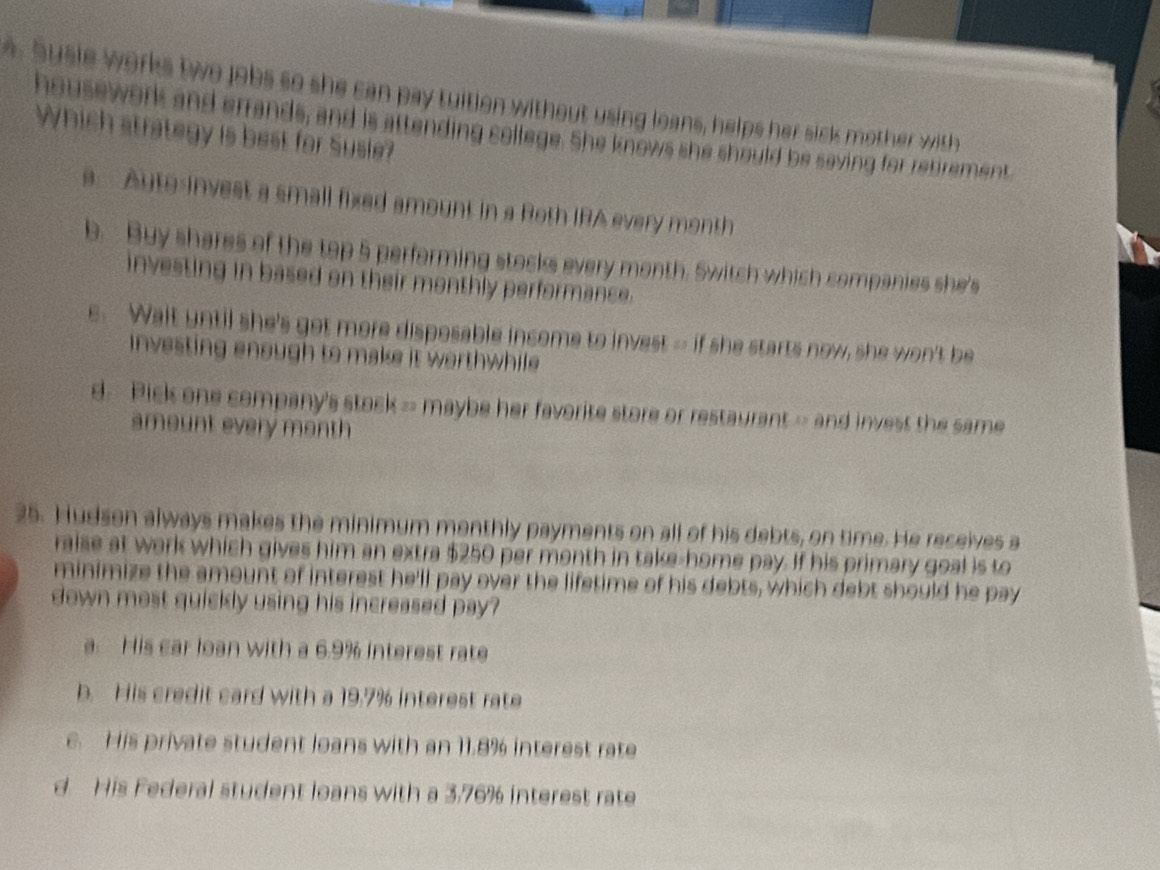 Susie works two jobs so she can pay tuition without using leans, helps her sick mother with
housework and errands, and is attending college. She knows she should be saving for rebrement
Which strategy is best for Susie?
a. Aute-invest a small fixed amount in a Roth IRA every month
b. Buy shares of the top 5 performing stocks every month. Switch which companies she's
investing in based on their monthly performance.
e. Walt until she's got more disposable income to invest -- if she starts now, she won't be
investing enough to make it worthwhile
d. Pick one company's stock = maybe her favorite store or restaurant = and invest the same
amount every month
25. Hudson always makes the minimum monthly payments on all of his debts, on time. He receives a
raise at work which gives him an extra $250 per month in take-home pay. If his primary goal is to
minimize the amount of interest he'll pay over the lifetime of his debts, which debt should he pay
down most quickly using his increased pay?
a. His car loan with a 6.9% interest rate
b. His credit card with a 19.7% interest rate
e. His private student loans with an 11.8% interest rate
d. His Federal student loans with a 3.76% interest rate
