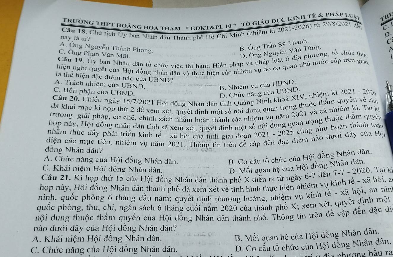 TRưỜNG THPT Hoàng hoa thám * gDKT&PL 10 * Tô giáo Dục KINh tẻ & pháp luật TRL
Câu 18. Chú tịch Ủy ban Nhân dân Thành phố Hồ Chí Minh (nhiệm kì 2021-2026) từ 29/8/2021 đến C. 1
D.
nay là ai?
C
A. Ông Nguyễn Thành Phong.
B. Ông Trần Sỹ Thanh.
C. Ông Phan Văn Mãi.
D. Ông Nguyễn Văn Tùng.
Câu 19. Ủy ban Nhân dân tổ chức việc thi hành Hiến pháp và pháp luật ở địa phương, tổ chức thực
hiện nghị quyết của Hội đồng nhân dân và thực hiện các nhiệm vụ do cơ quan nhà nước cấp trên giao,
là thể hiện đặc điểm nào của UBND?
A. Trách nhiệm của UBND.
B. Nhiệm vụ của UBND.
C. Bổn phận của UBND.
D. Chức năng của UBND.
Câu 20. Chiều ngày 15/7/2021 Hội đồng Nhân dân tinh Quảng Ninh khoá XIV, nhiệm kì 2021 - 2026
đã khai mạc kì họp thứ 2 để xem xét, quyết định một số nội dung quan trọng thuộc thẩm quyền về chủ
trương, giải pháp, cơ chế, chính sách nhằm hoàn thành các nhiệm vụ năm 2021 và cả nhiệm kì. Tại kỳ
họp này, Hội đồng nhân dân tinh sẽ xem xét, quyết định một số nội dung quan trọng thuộc thầm quyền
nhằm thúc đầy phát triển kinh tế - xã hội của tỉnh giai đoạn 2021 - 2025 cũng như hoàn thành toàn
diện các mục tiêu, nhiệm vụ năm 2021. Thông tin trên đề cập đến đặc điểm nào dưới đây của Hội
đồng Nhân dân?
A. Chức năng của Hội đồng Nhân dân.
B. Cơ cấu tổ chức của Hội đồng Nhân dân.
C. Khái niệm Hội đồng Nhân dân.
D. Mối quan hệ của Hội đồng Nhân dân.
Câu 21. Kì họp thứ 15 của Hội đồng Nhân dân thành phố X diễn ra từ ngày 6-7 đến 7-7 - 2020. Tại kỉ
họp này, Hội đồng Nhân dân thành phố đã xem xét về tình hình thực hiện nhiệm vụ kinh tế - xã hội, a
ninh, quốc phòng 6 tháng đầu năm; quyết định phương hướng, nhiệm vụ kinh tế - xã hội, an nin
quốc phòng, thu, chi, ngân sách 6 tháng cuối năm 2020 của thành phố X; xem xét, quyết định một
nội dung thuộc thầm quyền của Hội đồng Nhân dân thành phố. Thông tin trên đề cập đến đặc đi
nào dưới đây của Hội đồng Nhân dân?
A. Khái niệm Hội đồng Nhân dân.
B. Mối quan hệ của Hội đồng Nhân dân.
C. Chức năng của Hội đồng Nhân dân.
D. Cơ cấu tổ chức của Hội đồng Nhân dân.
:  đ ia phượng bầu ra