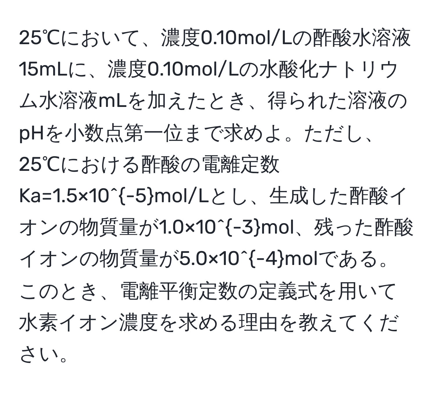 25℃において、濃度0.10mol/Lの酢酸水溶液15mLに、濃度0.10mol/Lの水酸化ナトリウム水溶液mLを加えたとき、得られた溶液のpHを小数点第一位まで求めよ。ただし、25℃における酢酸の電離定数Ka=1.5×10^(-5)mol/Lとし、生成した酢酸イオンの物質量が1.0×10^(-3)mol、残った酢酸イオンの物質量が5.0×10^(-4)molである。このとき、電離平衡定数の定義式を用いて水素イオン濃度を求める理由を教えてください。