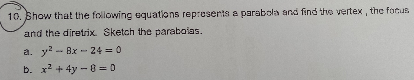 Show that the following equations represents a parabola and find the vertex , the focus
and the diretrix. Sketch the parabolas.
a. y^2-8x-24=0
b. x^2+4y-8=0