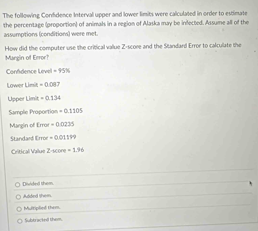 The following Confdence Interval upper and lower limits were calculated in order to estimate
the percentage (proportion) of animals in a region of Alaska may be infected. Assume all of the
assumptions (conditions) were met.
How did the computer use the critical value Z-score and the Standard Error to calculate the
Margin of Error?
Confidence Level =95%
Lower Limit =0.087
Upper Limit =0.134
Sample Proportion =0.1105
Margin of Error =0.0235
Standard Error =0.01199
Critical Value Z-score=1.96
Divided them.
Added them.
Multiplied them.
Subtracted them.