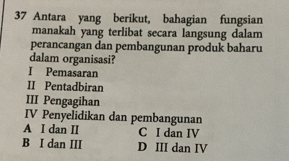 Antara yang berikut, bahagian fungsian
manakah yang terlibat secara langsung dalam
perancangan dan pembangunan produk baharu
dalam organisasi?
I Pemasaran
II Pentadbiran
III Pengagihan
IV Penyelidikan dan pembangunan
A I dan II C I dan IV
B I dan III D III dan IV