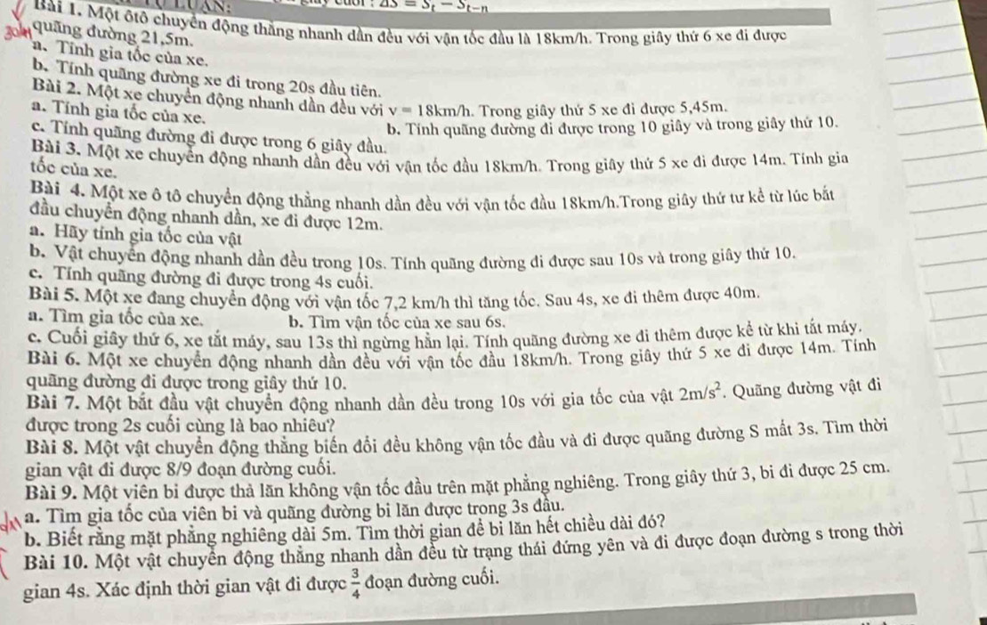 △ S=S_t-S_t-n
Bài 1. Một ôtô chuyển động thắng nhanh dần đều với vận tốc đầu là 18km/h. Trong giây thứ 6 xe đi được
quãng đường 21,5m.
a. Tính gia tốc của xe,
b. Tính quãng đường xe đi trong 20s đầu tiên.
Bài 2. Một xe chuyển động nhanh dần đều với v=18km/h. Trong giây thứ 5 xe đi được 5,45m.
a. Tính gia tốc của xe.
b. Tính quãng đường đỉ được trong 10 giây và trong giây thứ 10.
c. Tính quãng đường đi được trong 6 giây đầu.
Bài 3. Một xe chuyển động nhanh dần đều với vận tốc đầu 18km/h. Trong giây thứ 5 xe đi được 14m. Tính gia
tốc của xe.
Bài 4. Một xe ô tô chuyển động thằng nhanh dần đều với vận tốc đầu 18km/h.Trong giây thứ tư kể từ lúc bắt
đầu chuyển động nhanh dần, xe đi được 12m.
a. Hãy tính gia tốc của vật
b. Vật chuyển động nhanh dần đều trong 10s. Tính quãng đường đi được sau 10s và trong giây thứ 10
c. Tính quãng đường đi được trong 4s cuối.
Bài 5. Một xe đang chuyển động với vận tốc 7.2 km/h thì tăng tốc. Sau 4s, xe đi thêm được 40m
a. Tìm gìa tốc của xe. b. Tìm vận tốc của xe sau 6s.
c. Cuối giây thứ 6, xe tắt máy, sau 13s thì ngừng hằn lại. Tính quãng đường xe đi thêm được kể từ khi tất máy.
Bài 6. Một xe chuyển động nhanh dần đều với vận tốc đầu 18km/h. Trong giây thứ 5 xe đi được 14m. Tính
quãng đường đi được trong giây thứ 10.
Bài 7. Một bắt đầu vật chuyển động nhanh dần đều trong 10s với gia tốc của vật 2m/s^2. Quãng đường vật đi
được trong 2s cuối cùng là bao nhiêu?
Bài 8. Một vật chuyển động thẳng biến đổi đều không vận tốc đầu và đi được quãng đường S mắt 3s. Tìm thời
gian vật đi được 8/9 đoạn đường cuối.
Bài 9. Một viên bi được thả lãn không vận tốc đầu trên mặt phẳng nghiêng. Trong giây thứ 3, bi đi được 25 cm.
a. Tìm gia tốc của viên bi và quãng đường bi lăn được trong 3s đâu.
b. Biết rằng mặt phẳng nghiêng dài 5m. Tìm thời gian để bi lăn hết chiều dài đó?
Bài 10. Một vật chuyển động thẳng nhanh dần đều từ trạng thái đứng yên và đi được đoạn đường s trong thời
gian 4s. Xác định thời gian vật đi được  3/4  đoạn đường cuối.