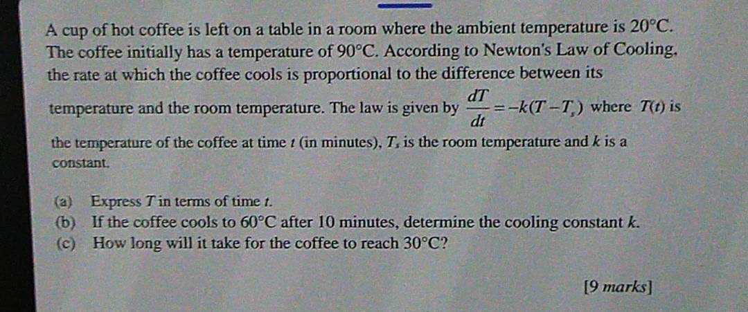 A cup of hot coffee is left on a table in a room where the ambient temperature is 20°C. 
The coffee initially has a temperature of 90°C. According to Newton's Law of Cooling, 
the rate at which the coffee cools is proportional to the difference between its 
temperature and the room temperature. The law is given by  dT/dt =-k(T-T_s) where T(t) is 
the temperature of the coffee at time t (in minutes), T, is the room temperature and k is a 
constant. 
(a) Express T in terms of time t. 
(b) If the coffee cools to 60°C after 10 minutes, determine the cooling constant k. 
(c) How long will it take for the coffee to reach 30°C
[9 marks]