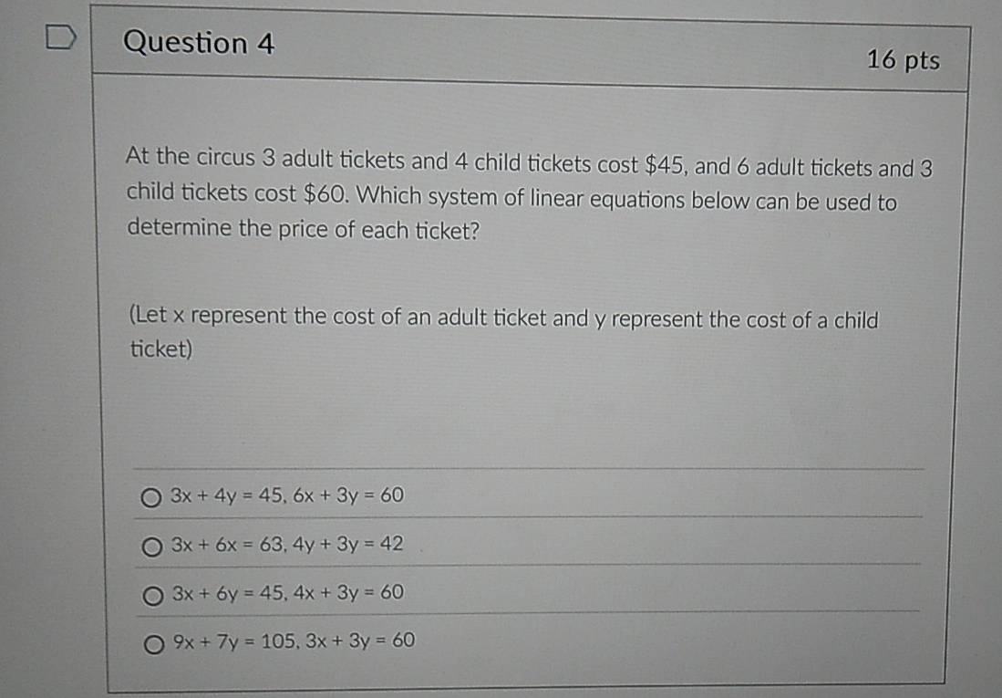 At the circus 3 adult tickets and 4 child tickets cost $45, and 6 adult tickets and 3
child tickets cost $60. Which system of linear equations below can be used to
determine the price of each ticket?
(Let x represent the cost of an adult ticket and y represent the cost of a child
ticket)
3x+4y=45, 6x+3y=60
3x+6x=63, 4y+3y=42
3x+6y=45, 4x+3y=60
9x+7y=105, 3x+3y=60