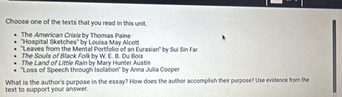 Choose one of the texts that you read in this unit. 
The American Crisis by Thomas Paine 
"Hospital Sketches" by Louisa May Alcott 
''Leaves from the Mental Portfolio of an Eurasian' by Sui Sin Far 
The Souls of Black Folk by W. E. B. Du Bois 
The Land of Little Rain by Mary Hunter Austin 
''Loss of Speech through Isolation' by Anna Julia Cooper 
What is the author's purpose in the essay? How does the author accomplish their purpose? Use evidence from the 
text to support your answer.