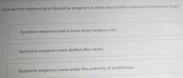 How did the relationship of Byzantine emperors to their church differ from that of Germanic kings?
Byzantine emperors had a more direct religious role.
Byzantine emperors were deified after death.
Byzantine emperors came under the authority of archbishops.