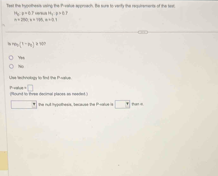 Test the hypothesis using the P -value approach. Be sure to verify the requirements of the test.
H_0:p=0.7 versus H_1:p>0.7
n=250; x=195, alpha =0.1
Is np_0(1-p_0)≥ 10 ?
Yes
No
Use technology to find the P -value.
P -value = wedge 
(Round to three decimal places as needed.)
the null hypothesis, because the P -value is thanα.