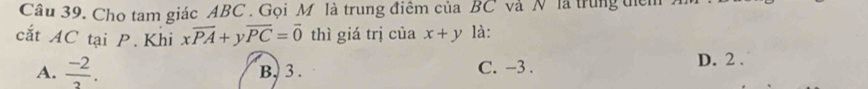 Cầu 39. Cho tam giác ABC. Gọi M là trung điểm của BC và N là trung tiểm
cắt AC tại P. Khi xoverline PA+yoverline PC=overline 0 thì giá trị của x+y là:
A.  (-2)/2 . B. 3. C. -3.
D. 2.